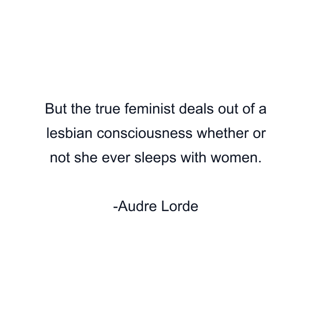 But the true feminist deals out of a lesbian consciousness whether or not she ever sleeps with women.