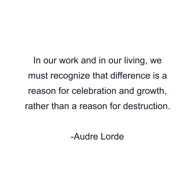 In our work and in our living, we must recognize that difference is a reason for celebration and growth, rather than a reason for destruction.