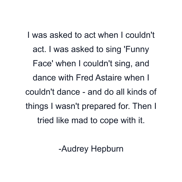 I was asked to act when I couldn't act. I was asked to sing 'Funny Face' when I couldn't sing, and dance with Fred Astaire when I couldn't dance - and do all kinds of things I wasn't prepared for. Then I tried like mad to cope with it.