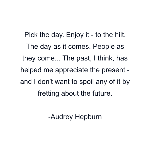 Pick the day. Enjoy it - to the hilt. The day as it comes. People as they come... The past, I think, has helped me appreciate the present - and I don't want to spoil any of it by fretting about the future.