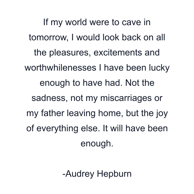 If my world were to cave in tomorrow, I would look back on all the pleasures, excitements and worthwhilenesses I have been lucky enough to have had. Not the sadness, not my miscarriages or my father leaving home, but the joy of everything else. It will have been enough.