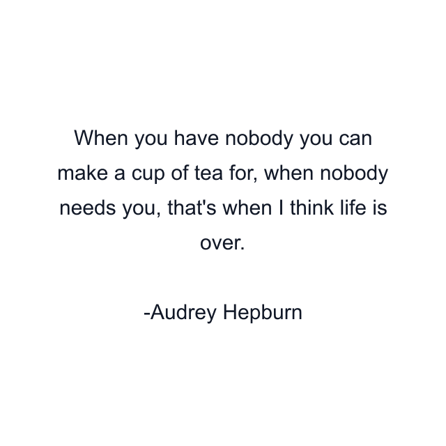 When you have nobody you can make a cup of tea for, when nobody needs you, that's when I think life is over.