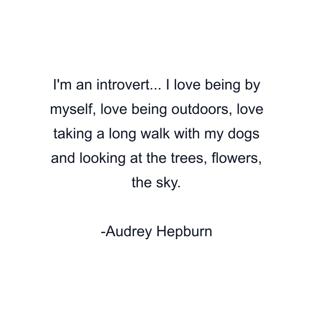 I'm an introvert... I love being by myself, love being outdoors, love taking a long walk with my dogs and looking at the trees, flowers, the sky.