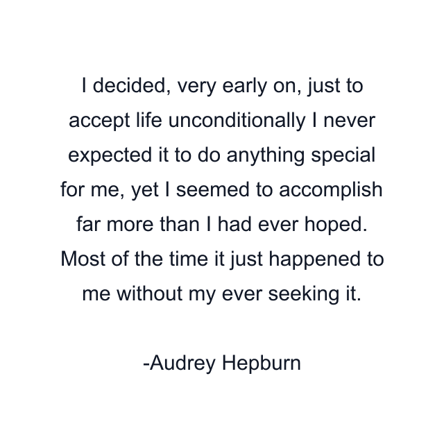 I decided, very early on, just to accept life unconditionally I never expected it to do anything special for me, yet I seemed to accomplish far more than I had ever hoped. Most of the time it just happened to me without my ever seeking it.