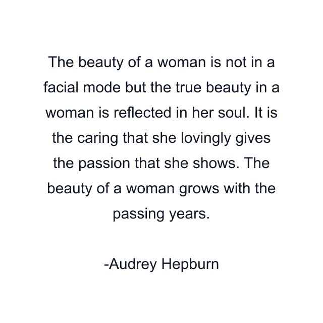 The beauty of a woman is not in a facial mode but the true beauty in a woman is reflected in her soul. It is the caring that she lovingly gives the passion that she shows. The beauty of a woman grows with the passing years.