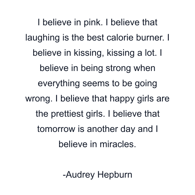 I believe in pink. I believe that laughing is the best calorie burner. I believe in kissing, kissing a lot. I believe in being strong when everything seems to be going wrong. I believe that happy girls are the prettiest girls. I believe that tomorrow is another day and I believe in miracles.