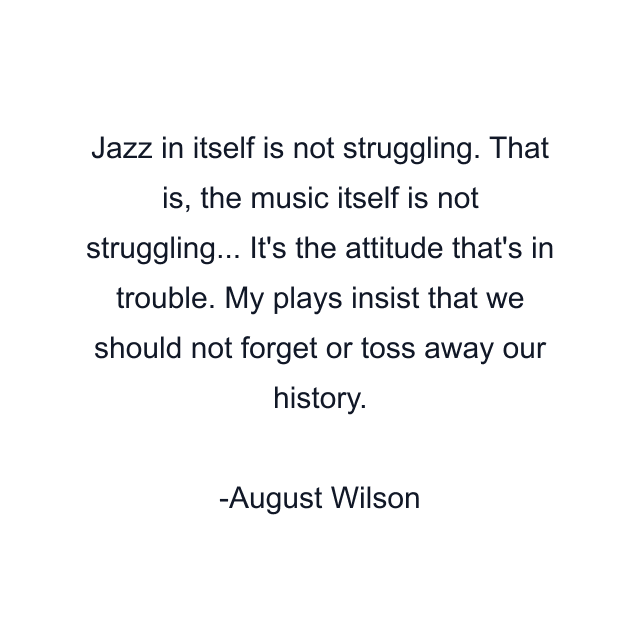 Jazz in itself is not struggling. That is, the music itself is not struggling... It's the attitude that's in trouble. My plays insist that we should not forget or toss away our history.