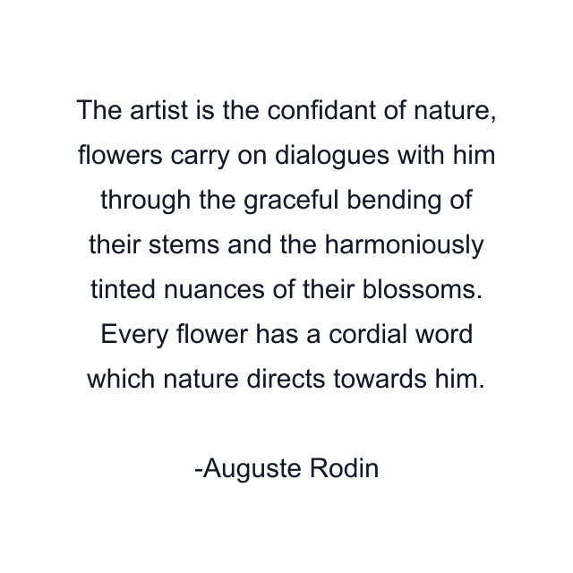 The artist is the confidant of nature, flowers carry on dialogues with him through the graceful bending of their stems and the harmoniously tinted nuances of their blossoms. Every flower has a cordial word which nature directs towards him.