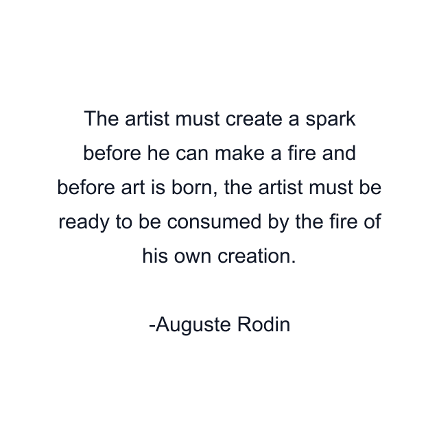 The artist must create a spark before he can make a fire and before art is born, the artist must be ready to be consumed by the fire of his own creation.