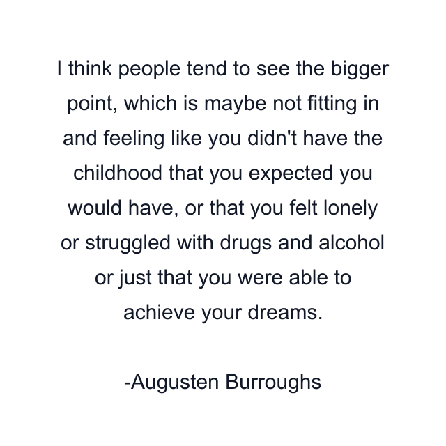 I think people tend to see the bigger point, which is maybe not fitting in and feeling like you didn't have the childhood that you expected you would have, or that you felt lonely or struggled with drugs and alcohol or just that you were able to achieve your dreams.