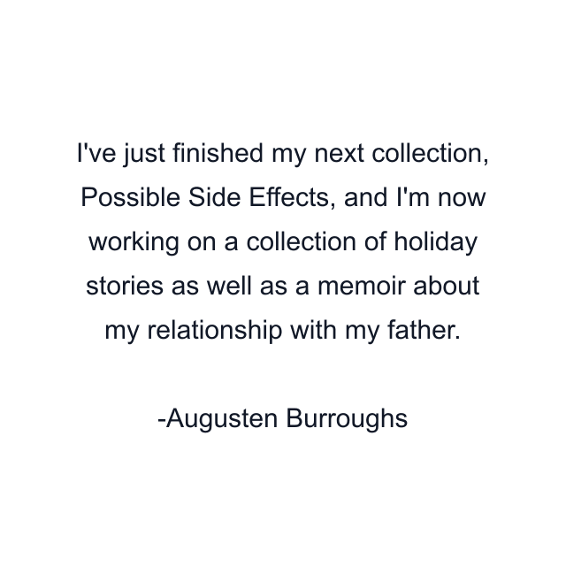 I've just finished my next collection, Possible Side Effects, and I'm now working on a collection of holiday stories as well as a memoir about my relationship with my father.