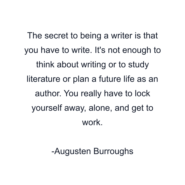 The secret to being a writer is that you have to write. It's not enough to think about writing or to study literature or plan a future life as an author. You really have to lock yourself away, alone, and get to work.