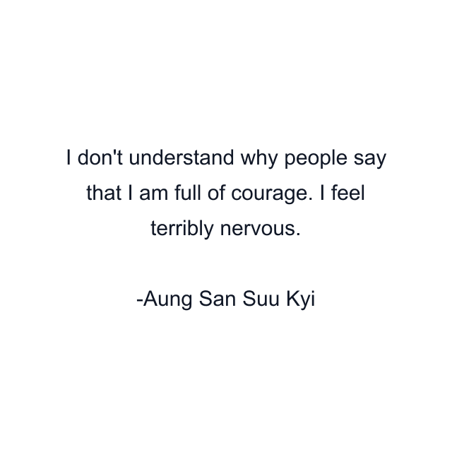 I don't understand why people say that I am full of courage. I feel terribly nervous.