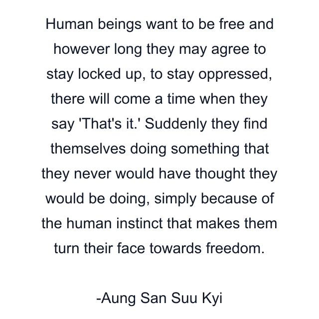 Human beings want to be free and however long they may agree to stay locked up, to stay oppressed, there will come a time when they say 'That's it.' Suddenly they find themselves doing something that they never would have thought they would be doing, simply because of the human instinct that makes them turn their face towards freedom.