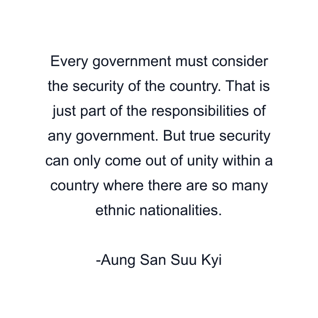 Every government must consider the security of the country. That is just part of the responsibilities of any government. But true security can only come out of unity within a country where there are so many ethnic nationalities.