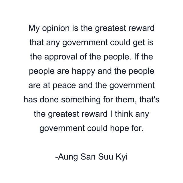 My opinion is the greatest reward that any government could get is the approval of the people. If the people are happy and the people are at peace and the government has done something for them, that's the greatest reward I think any government could hope for.