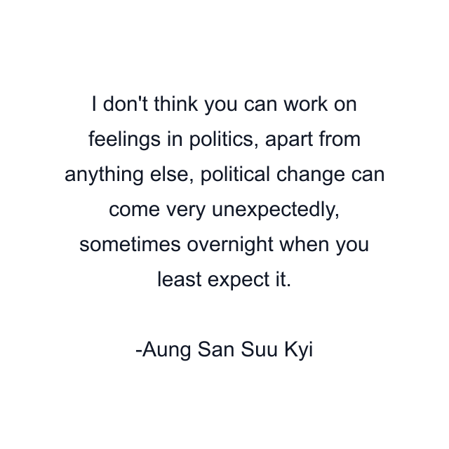 I don't think you can work on feelings in politics, apart from anything else, political change can come very unexpectedly, sometimes overnight when you least expect it.