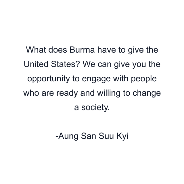 What does Burma have to give the United States? We can give you the opportunity to engage with people who are ready and willing to change a society.