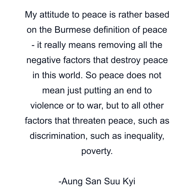 My attitude to peace is rather based on the Burmese definition of peace - it really means removing all the negative factors that destroy peace in this world. So peace does not mean just putting an end to violence or to war, but to all other factors that threaten peace, such as discrimination, such as inequality, poverty.