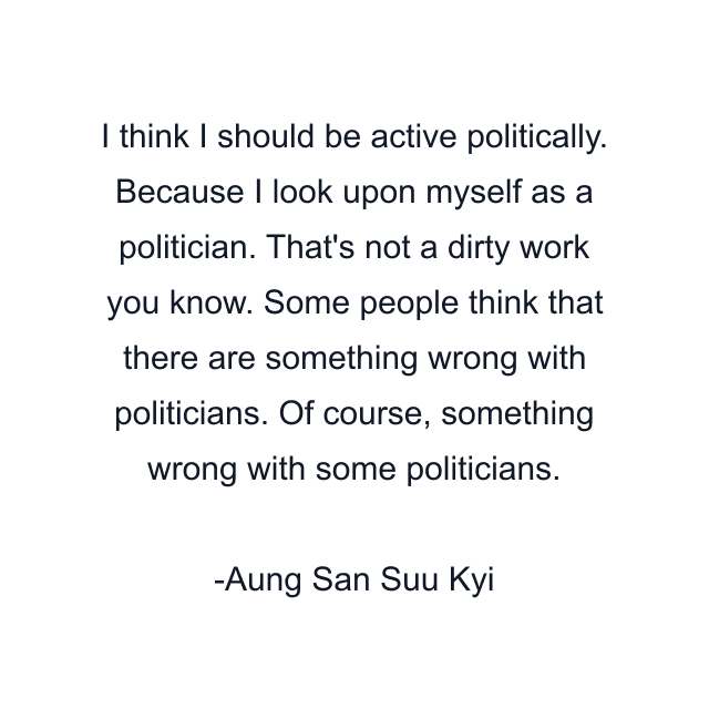 I think I should be active politically. Because I look upon myself as a politician. That's not a dirty work you know. Some people think that there are something wrong with politicians. Of course, something wrong with some politicians.