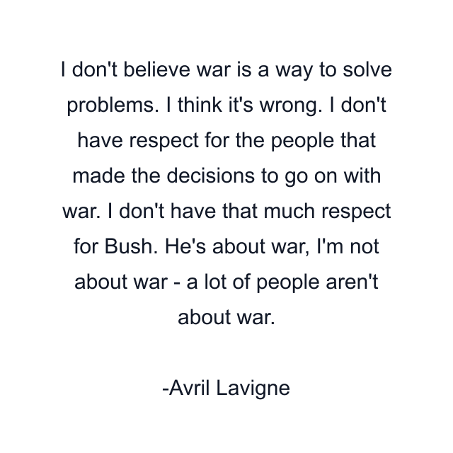 I don't believe war is a way to solve problems. I think it's wrong. I don't have respect for the people that made the decisions to go on with war. I don't have that much respect for Bush. He's about war, I'm not about war - a lot of people aren't about war.