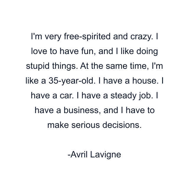 I'm very free-spirited and crazy. I love to have fun, and I like doing stupid things. At the same time, I'm like a 35-year-old. I have a house. I have a car. I have a steady job. I have a business, and I have to make serious decisions.