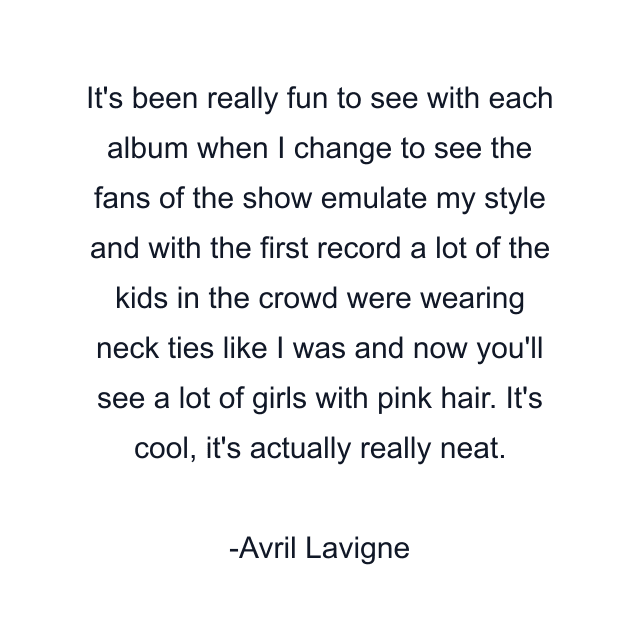 It's been really fun to see with each album when I change to see the fans of the show emulate my style and with the first record a lot of the kids in the crowd were wearing neck ties like I was and now you'll see a lot of girls with pink hair. It's cool, it's actually really neat.