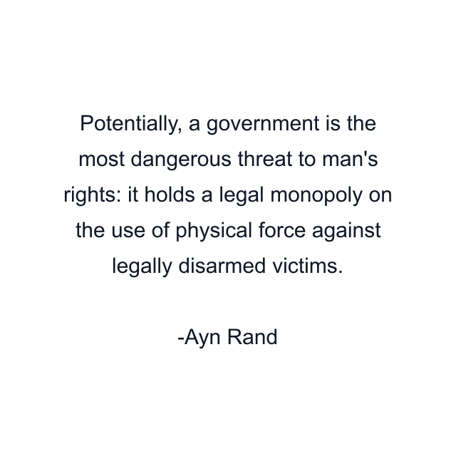 Potentially, a government is the most dangerous threat to man's rights: it holds a legal monopoly on the use of physical force against legally disarmed victims.