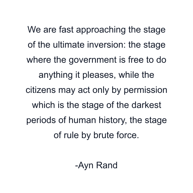 We are fast approaching the stage of the ultimate inversion: the stage where the government is free to do anything it pleases, while the citizens may act only by permission which is the stage of the darkest periods of human history, the stage of rule by brute force.