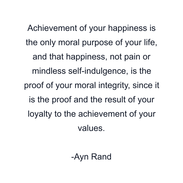 Achievement of your happiness is the only moral purpose of your life, and that happiness, not pain or mindless self-indulgence, is the proof of your moral integrity, since it is the proof and the result of your loyalty to the achievement of your values.