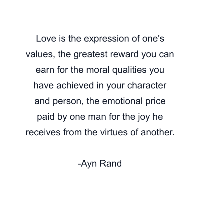 Love is the expression of one's values, the greatest reward you can earn for the moral qualities you have achieved in your character and person, the emotional price paid by one man for the joy he receives from the virtues of another.