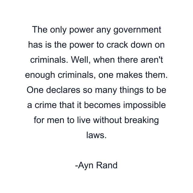 The only power any government has is the power to crack down on criminals. Well, when there aren't enough criminals, one makes them. One declares so many things to be a crime that it becomes impossible for men to live without breaking laws.