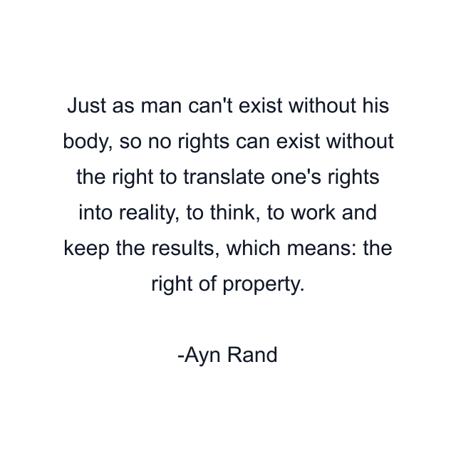 Just as man can't exist without his body, so no rights can exist without the right to translate one's rights into reality, to think, to work and keep the results, which means: the right of property.