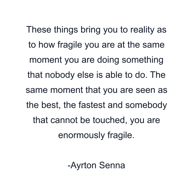 These things bring you to reality as to how fragile you are at the same moment you are doing something that nobody else is able to do. The same moment that you are seen as the best, the fastest and somebody that cannot be touched, you are enormously fragile.