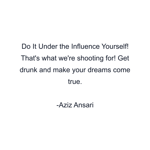 Do It Under the Influence Yourself! That's what we're shooting for! Get drunk and make your dreams come true.