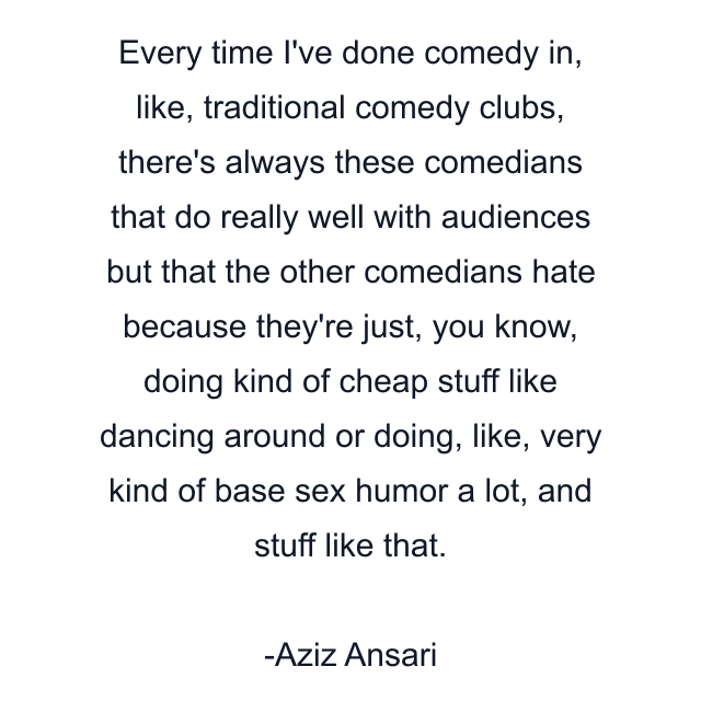 Every time I've done comedy in, like, traditional comedy clubs, there's always these comedians that do really well with audiences but that the other comedians hate because they're just, you know, doing kind of cheap stuff like dancing around or doing, like, very kind of base sex humor a lot, and stuff like that.