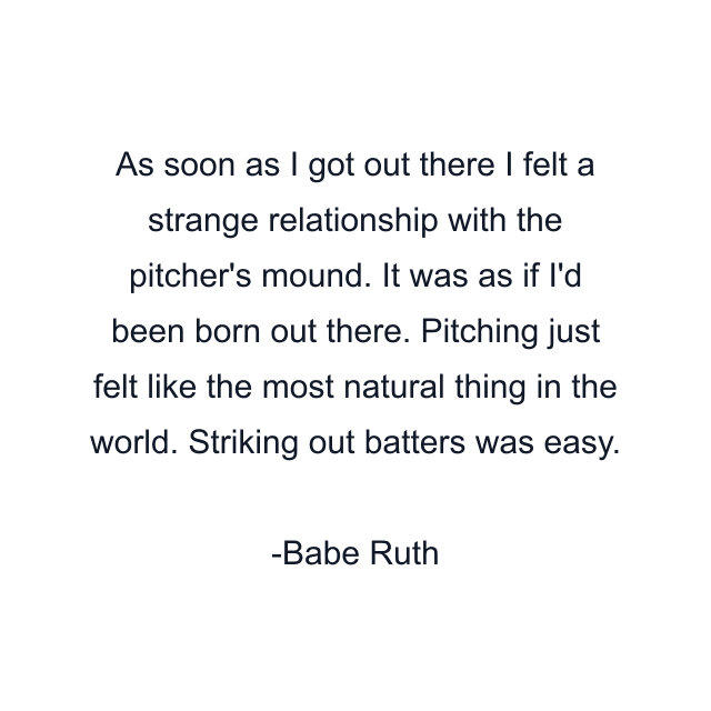 As soon as I got out there I felt a strange relationship with the pitcher's mound. It was as if I'd been born out there. Pitching just felt like the most natural thing in the world. Striking out batters was easy.