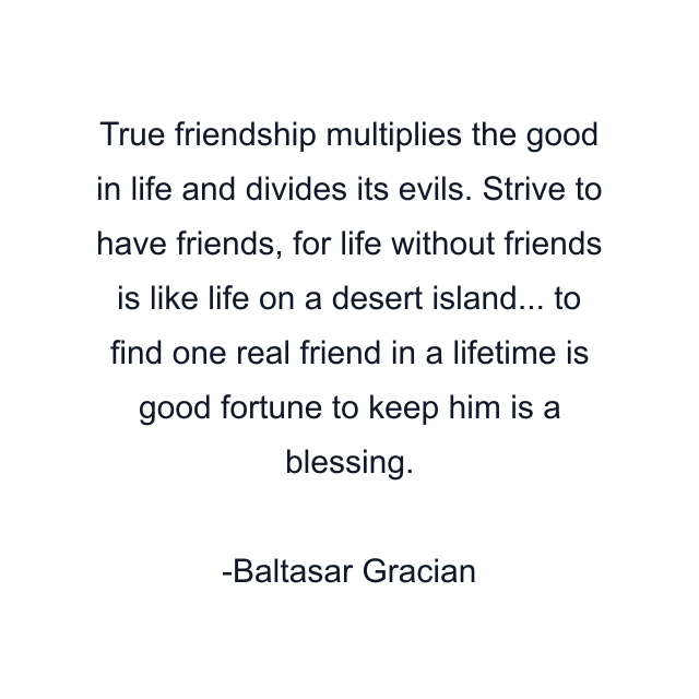 True friendship multiplies the good in life and divides its evils. Strive to have friends, for life without friends is like life on a desert island... to find one real friend in a lifetime is good fortune to keep him is a blessing.