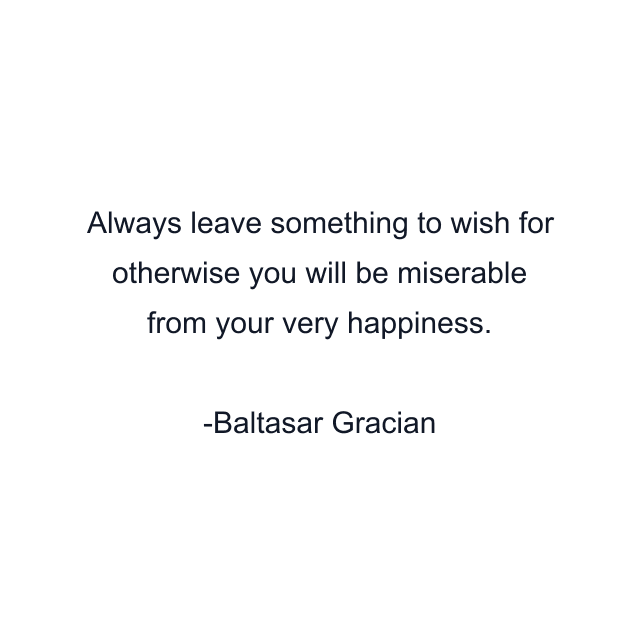 Always leave something to wish for otherwise you will be miserable from your very happiness.