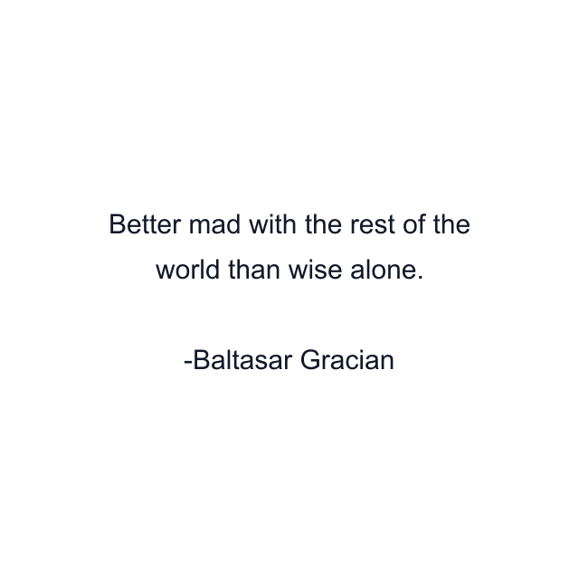 Better mad with the rest of the world than wise alone.