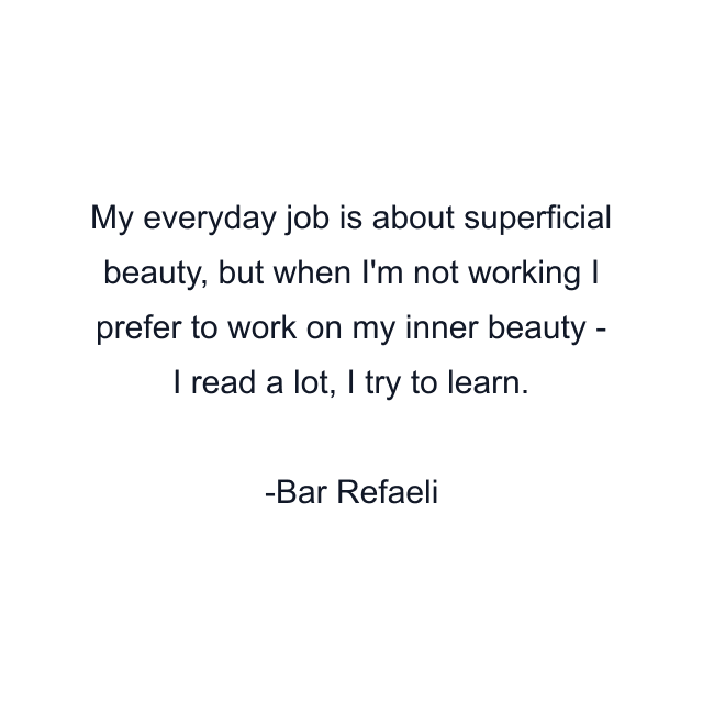 My everyday job is about superficial beauty, but when I'm not working I prefer to work on my inner beauty - I read a lot, I try to learn.