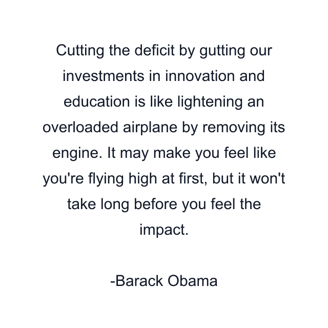 Cutting the deficit by gutting our investments in innovation and education is like lightening an overloaded airplane by removing its engine. It may make you feel like you're flying high at first, but it won't take long before you feel the impact.