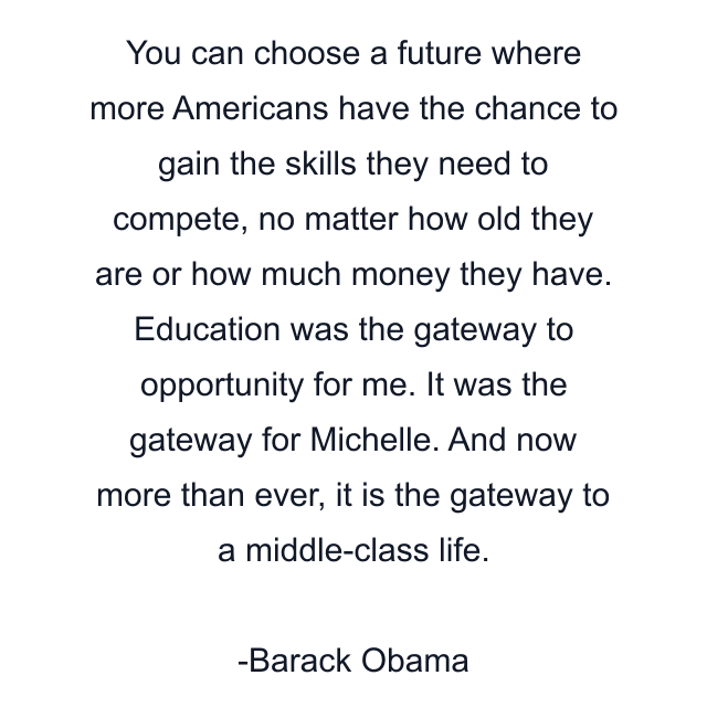 You can choose a future where more Americans have the chance to gain the skills they need to compete, no matter how old they are or how much money they have. Education was the gateway to opportunity for me. It was the gateway for Michelle. And now more than ever, it is the gateway to a middle-class life.