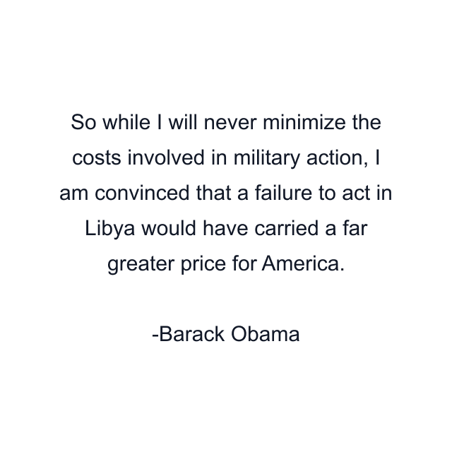 So while I will never minimize the costs involved in military action, I am convinced that a failure to act in Libya would have carried a far greater price for America.