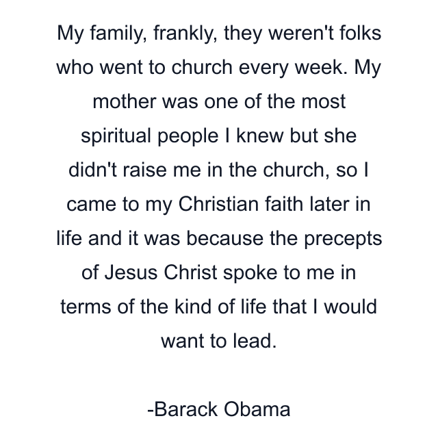 My family, frankly, they weren't folks who went to church every week. My mother was one of the most spiritual people I knew but she didn't raise me in the church, so I came to my Christian faith later in life and it was because the precepts of Jesus Christ spoke to me in terms of the kind of life that I would want to lead.