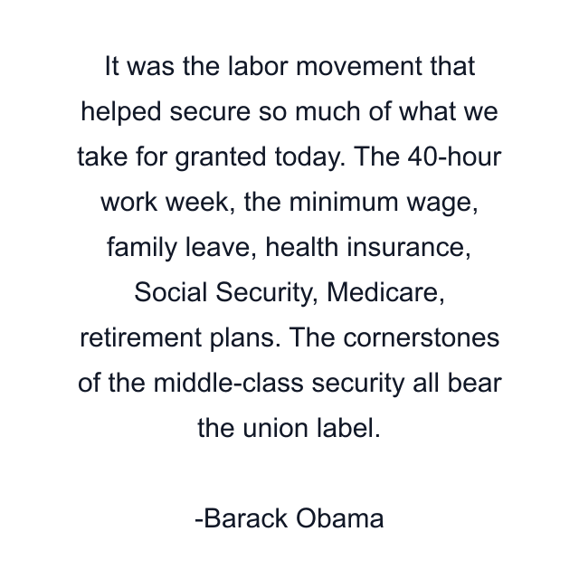 It was the labor movement that helped secure so much of what we take for granted today. The 40-hour work week, the minimum wage, family leave, health insurance, Social Security, Medicare, retirement plans. The cornerstones of the middle-class security all bear the union label.