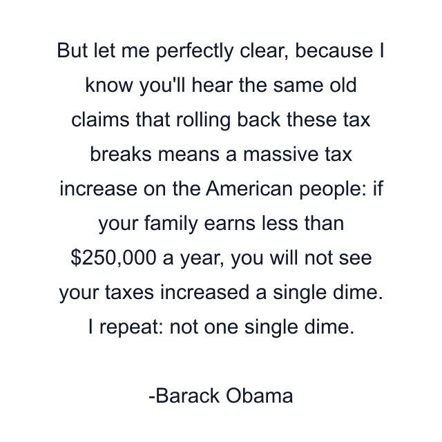 But let me perfectly clear, because I know you'll hear the same old claims that rolling back these tax breaks means a massive tax increase on the American people: if your family earns less than $250,000 a year, you will not see your taxes increased a single dime. I repeat: not one single dime.