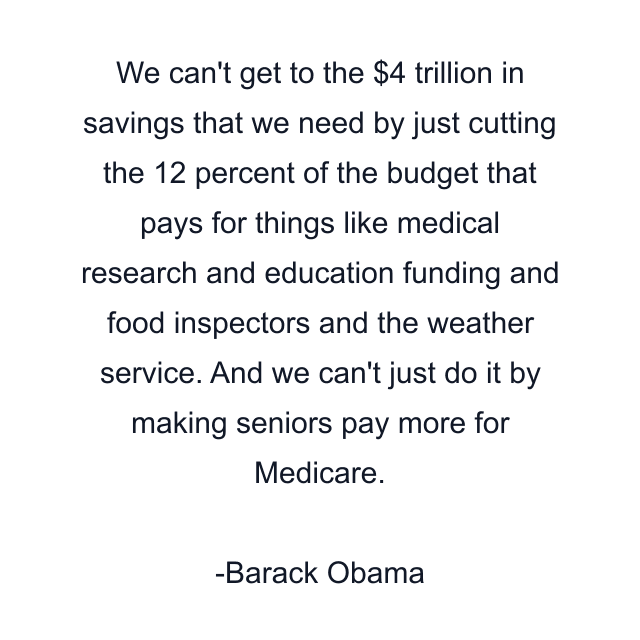 We can't get to the $4 trillion in savings that we need by just cutting the 12 percent of the budget that pays for things like medical research and education funding and food inspectors and the weather service. And we can't just do it by making seniors pay more for Medicare.