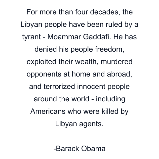 For more than four decades, the Libyan people have been ruled by a tyrant - Moammar Gaddafi. He has denied his people freedom, exploited their wealth, murdered opponents at home and abroad, and terrorized innocent people around the world - including Americans who were killed by Libyan agents.