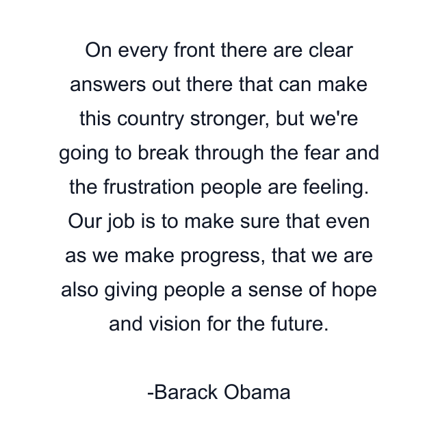 On every front there are clear answers out there that can make this country stronger, but we're going to break through the fear and the frustration people are feeling. Our job is to make sure that even as we make progress, that we are also giving people a sense of hope and vision for the future.